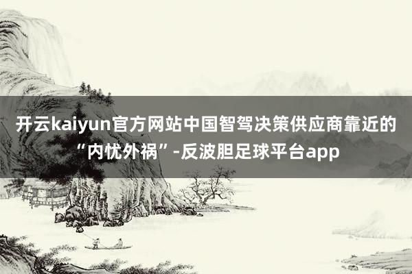 开云kaiyun官方网站中国智驾决策供应商靠近的“内忧外祸”-反波胆足球平台app