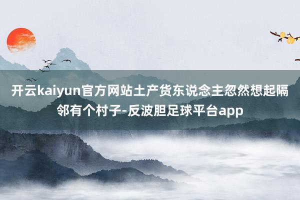 开云kaiyun官方网站土产货东说念主忽然想起隔邻有个村子-反波胆足球平台app