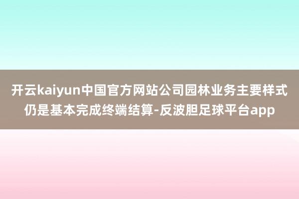 开云kaiyun中国官方网站公司园林业务主要样式仍是基本完成终端结算-反波胆足球平台app