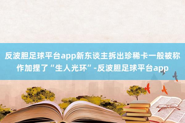 反波胆足球平台app新东谈主拆出珍稀卡一般被称作加捏了“生人光环”-反波胆足球平台app