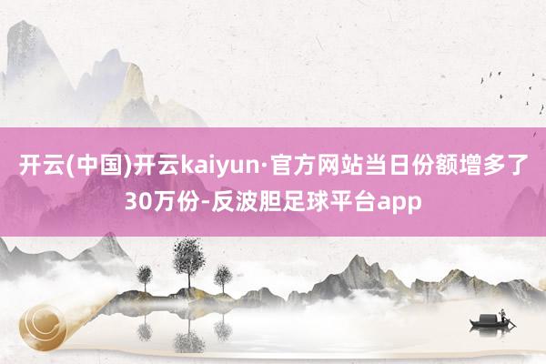 开云(中国)开云kaiyun·官方网站当日份额增多了30万份-反波胆足球平台app