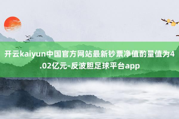 开云kaiyun中国官方网站最新钞票净值酌量值为4.02亿元-反波胆足球平台app