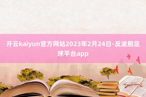 开云kaiyun官方网站2023年2月24日-反波胆足球平台app