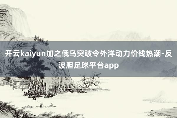 开云kaiyun加之俄乌突破令外洋动力价钱热潮-反波胆足球平台app