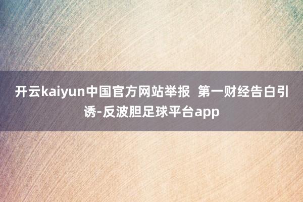 开云kaiyun中国官方网站举报  第一财经告白引诱-反波胆足球平台app