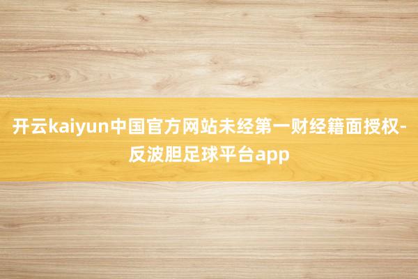 开云kaiyun中国官方网站未经第一财经籍面授权-反波胆足球平台app