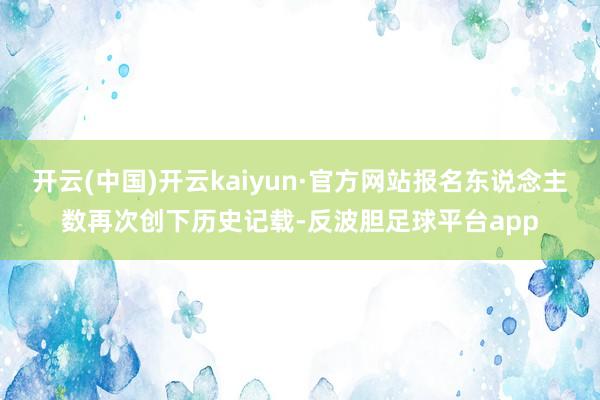 开云(中国)开云kaiyun·官方网站报名东说念主数再次创下历史记载-反波胆足球平台app