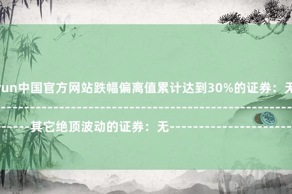 开云kaiyun中国官方网站跌幅偏离值累计达到30%的证券：无--------------------------------------------------------------------------------------------其它绝顶波动的证券：无------------------------------------------------------------------