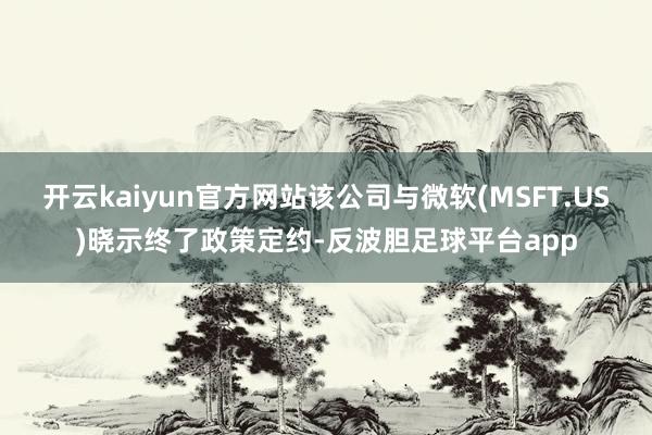 开云kaiyun官方网站该公司与微软(MSFT.US)晓示终了政策定约-反波胆足球平台app