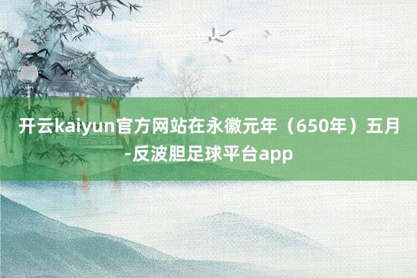 开云kaiyun官方网站在永徽元年（650年）五月-反波胆足球平台app