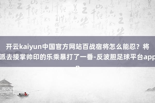 开云kaiyun中国官方网站百战宿将怎么能忍？将派去接掌帅印的乐乘暴打了一番-反波胆足球平台app