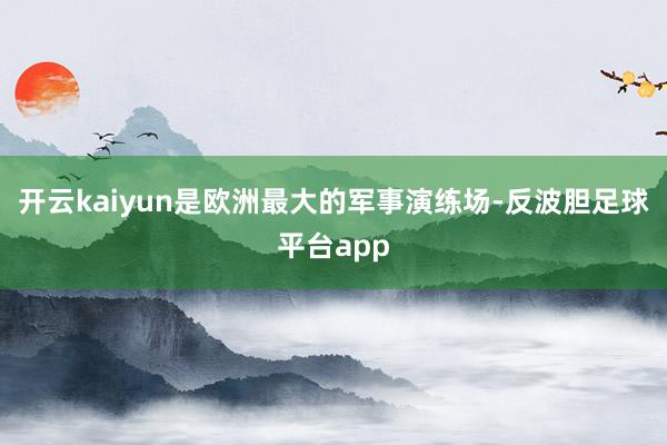 开云kaiyun是欧洲最大的军事演练场-反波胆足球平台app