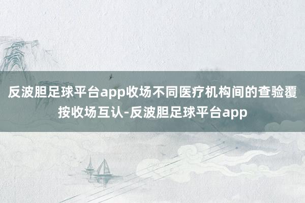 反波胆足球平台app收场不同医疗机构间的查验覆按收场互认-反波胆足球平台app