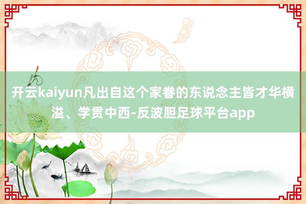 开云kaiyun凡出自这个家眷的东说念主皆才华横溢、学贯中西-反波胆足球平台app