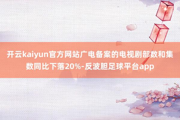 开云kaiyun官方网站广电备案的电视剧部数和集数同比下落20%-反波胆足球平台app