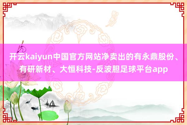 开云kaiyun中国官方网站净卖出的有永鼎股份、有研新材、大恒科技-反波胆足球平台app