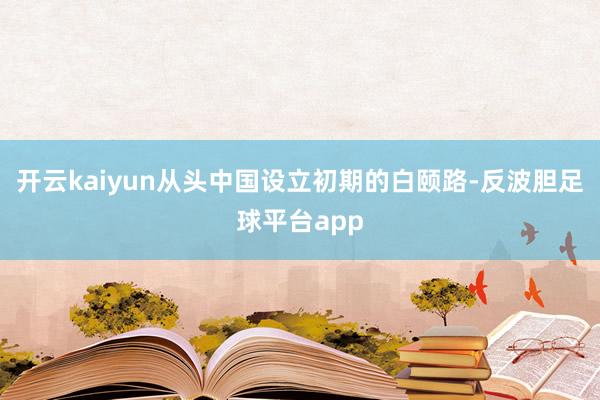 开云kaiyun从头中国设立初期的白颐路-反波胆足球平台app