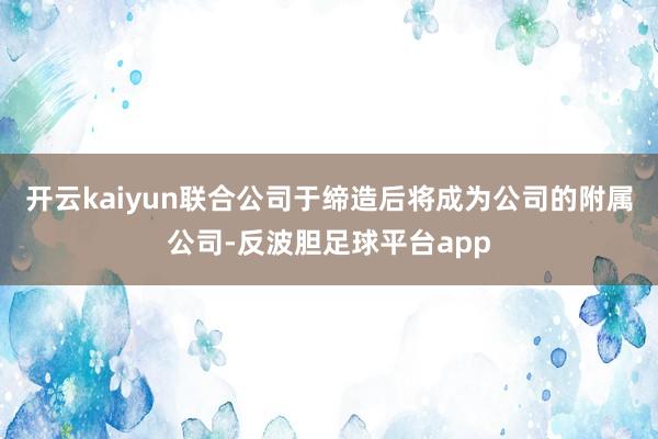 开云kaiyun联合公司于缔造后将成为公司的附属公司-反波胆足球平台app