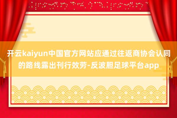 开云kaiyun中国官方网站应通过往返商协会认同的路线露出刊行效劳-反波胆足球平台app