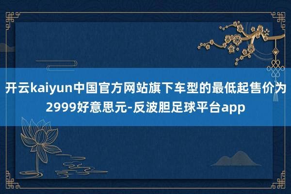 开云kaiyun中国官方网站旗下车型的最低起售价为2999好意思元-反波胆足球平台app