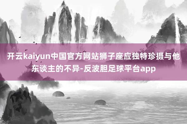 开云kaiyun中国官方网站狮子座应独特珍摄与他东谈主的不异-反波胆足球平台app