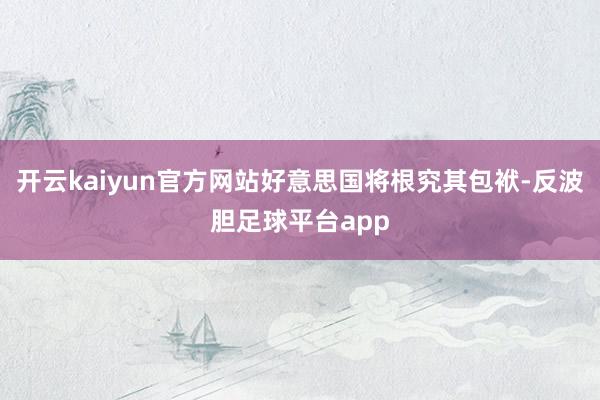 开云kaiyun官方网站好意思国将根究其包袱-反波胆足球平台app