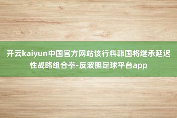 开云kaiyun中国官方网站该行料韩国将继承延迟性战略组合拳-反波胆足球平台app