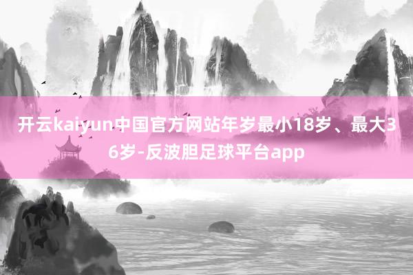 开云kaiyun中国官方网站年岁最小18岁、最大36岁-反波胆足球平台app