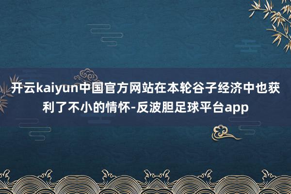 开云kaiyun中国官方网站在本轮谷子经济中也获利了不小的情怀-反波胆足球平台app