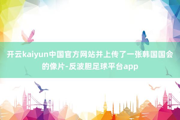 开云kaiyun中国官方网站并上传了一张韩国国会的像片-反波胆足球平台app