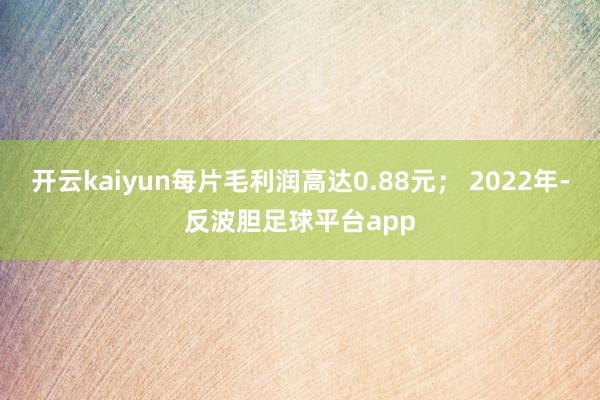 开云kaiyun每片毛利润高达0.88元； 2022年-反波胆足球平台app