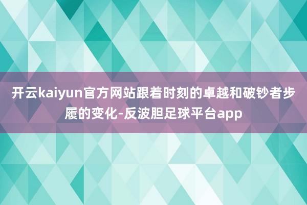 开云kaiyun官方网站跟着时刻的卓越和破钞者步履的变化-反波胆足球平台app