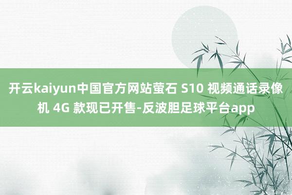 开云kaiyun中国官方网站萤石 S10 视频通话录像机 4G 款现已开售-反波胆足球平台app