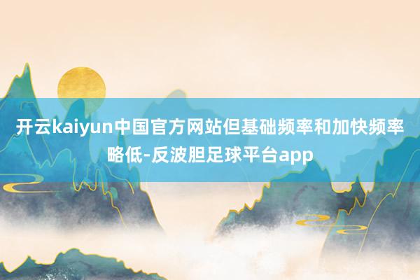 开云kaiyun中国官方网站但基础频率和加快频率略低-反波胆足球平台app