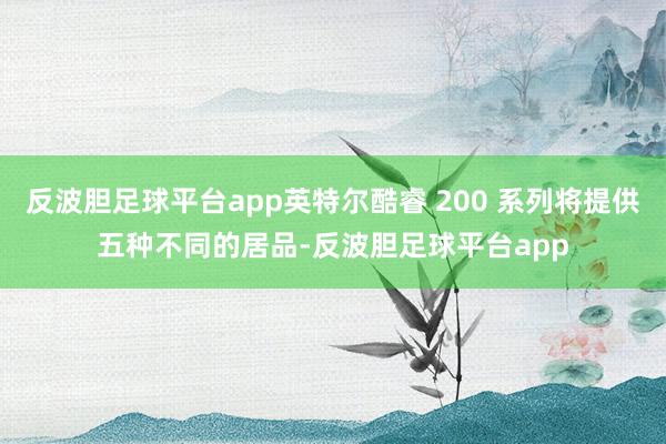 反波胆足球平台app英特尔酷睿 200 系列将提供五种不同的居品-反波胆足球平台app