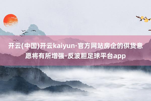 开云(中国)开云kaiyun·官方网站房企的供货意愿将有所增强-反波胆足球平台app