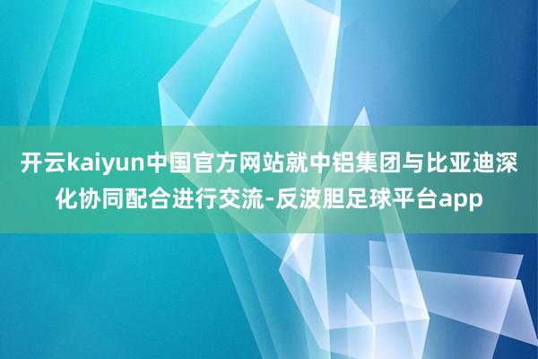 开云kaiyun中国官方网站就中铝集团与比亚迪深化协同配合进行交流-反波胆足球平台app