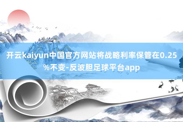 开云kaiyun中国官方网站将战略利率保管在0.25%不变-反波胆足球平台app