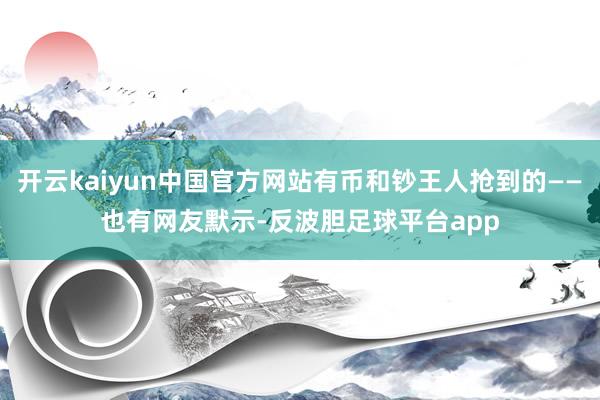 开云kaiyun中国官方网站　　有币和钞王人抢到的——　　也有网友默示-反波胆足球平台app