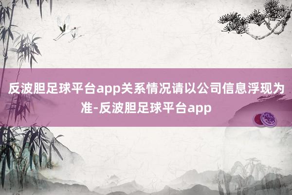 反波胆足球平台app关系情况请以公司信息浮现为准-反波胆足球平台app