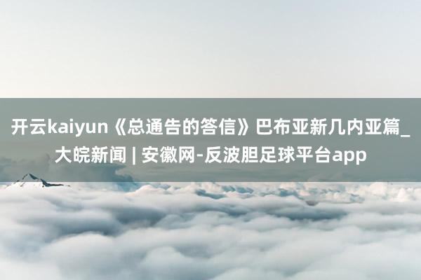 开云kaiyun《总通告的答信》巴布亚新几内亚篇_大皖新闻 | 安徽网-反波胆足球平台app