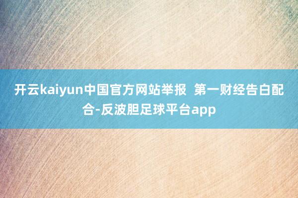 开云kaiyun中国官方网站举报  第一财经告白配合-反波胆足球平台app