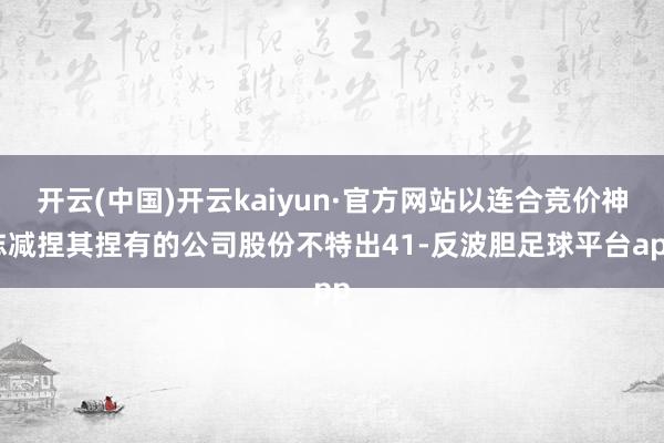 开云(中国)开云kaiyun·官方网站以连合竞价神志减捏其捏有的公司股份不特出41-反波胆足球平台app