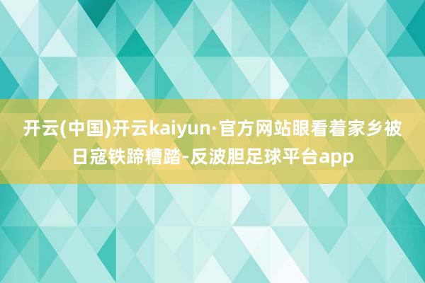 开云(中国)开云kaiyun·官方网站眼看着家乡被日寇铁蹄糟踏-反波胆足球平台app