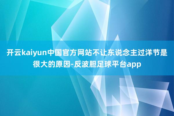 开云kaiyun中国官方网站不让东说念主过洋节是很大的原因-反波胆足球平台app