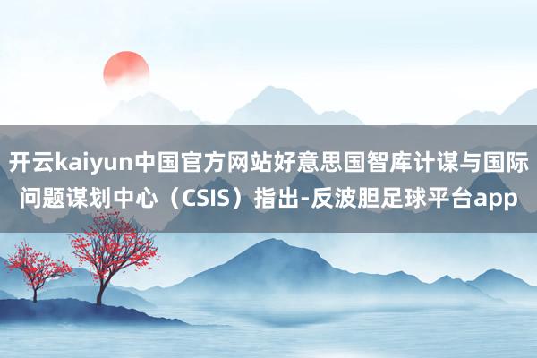 开云kaiyun中国官方网站好意思国智库计谋与国际问题谋划中心（CSIS）指出-反波胆足球平台app