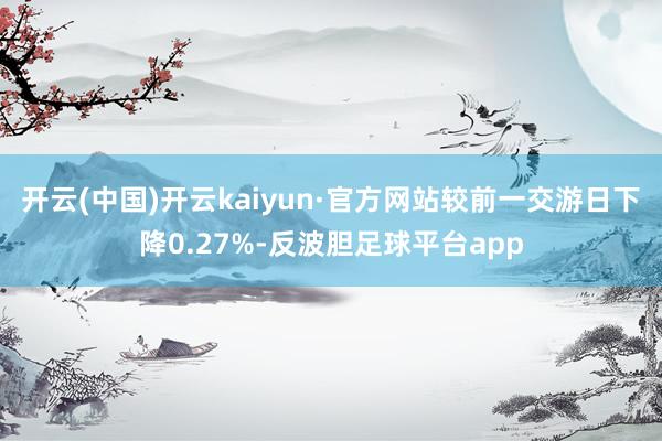 开云(中国)开云kaiyun·官方网站较前一交游日下降0.27%-反波胆足球平台app