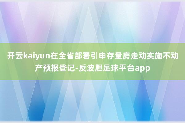 开云kaiyun在全省部署引申存量房走动实施不动产预报登记-反波胆足球平台app