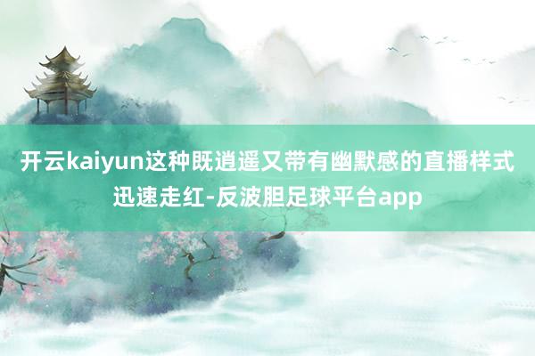 开云kaiyun这种既逍遥又带有幽默感的直播样式迅速走红-反波胆足球平台app