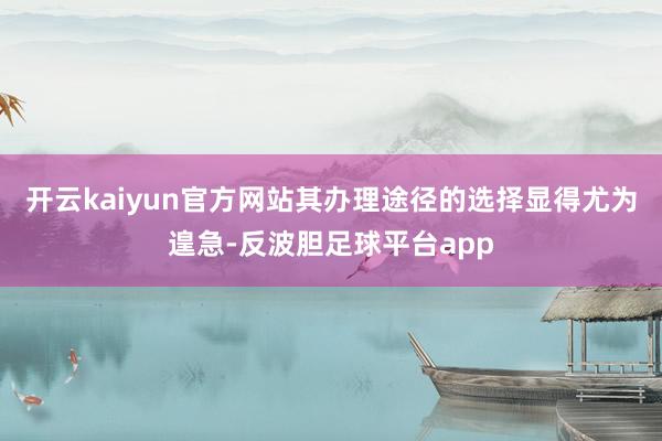 开云kaiyun官方网站其办理途径的选择显得尤为遑急-反波胆足球平台app